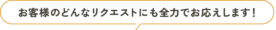 お客様のどんなリクエストにも全力でお応えします！