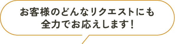 お客様のどんなリクエストにも全力でお応えします！